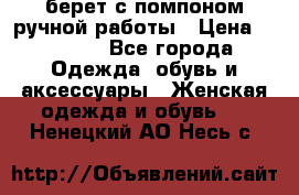 берет с помпоном ручной работы › Цена ­ 2 000 - Все города Одежда, обувь и аксессуары » Женская одежда и обувь   . Ненецкий АО,Несь с.